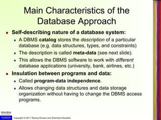 Copyright © 2011 Ramez Elmasri and Shamkant Navathe
Main Characteristics of the
Database Approach
 Self-describing nature of a database system:
 A DBMS catalog stores the description of a particular
database (e.g. data structures, types, and constraints)
 The description is called meta-data (see next slide).
 This allows the DBMS software to work with different
database applications (university, bank, airlines, etc.)
 Insulation between programs and data:
 Called program-data independence.
 Allows changing data structures and data storage
organization without having to change the DBMS access
programs.
 