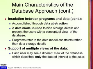 Copyright © 2011 Ramez Elmasri and Shamkant Navathe
Main Characteristics of the
Database Approach (cont.)
 Insulation between programs and data (cont.):
 Accomplished through data abstraction
 A data model is used to hide storage details and
present the users with a conceptual view of the
database.
 Programs refer to the data model constructs rather
than data storage details
 Support of multiple views of the data:
 Each user may see a different view of the database,
which describes only the data of interest to that user.
 