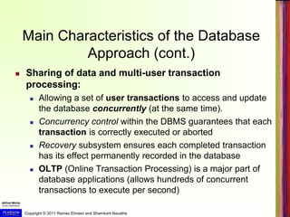 Copyright © 2011 Ramez Elmasri and Shamkant Navathe
Main Characteristics of the Database
Approach (cont.)
 Sharing of data and multi-user transaction
processing:
 Allowing a set of user transactions to access and update
the database concurrently (at the same time).
 Concurrency control within the DBMS guarantees that each
transaction is correctly executed or aborted
 Recovery subsystem ensures each completed transaction
has its effect permanently recorded in the database
 OLTP (Online Transaction Processing) is a major part of
database applications (allows hundreds of concurrent
transactions to execute per second)
 