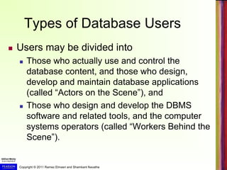 Copyright © 2011 Ramez Elmasri and Shamkant Navathe
Types of Database Users
 Users may be divided into
 Those who actually use and control the
database content, and those who design,
develop and maintain database applications
(called “Actors on the Scene”), and
 Those who design and develop the DBMS
software and related tools, and the computer
systems operators (called “Workers Behind the
Scene”).
 