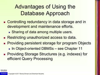 Copyright © 2011 Ramez Elmasri and Shamkant Navathe
Advantages of Using the
Database Approach
 Controlling redundancy in data storage and in
development and maintenance efforts.
 Sharing of data among multiple users.
 Restricting unauthorized access to data.
 Providing persistent storage for program Objects
 In Object-oriented DBMSs – see Chapter 11
 Providing Storage Structures (e.g. indexes) for
efficient Query Processing
 