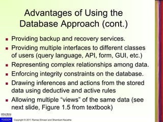 Copyright © 2011 Ramez Elmasri and Shamkant Navathe
Advantages of Using the
Database Approach (cont.)
 Providing backup and recovery services.
 Providing multiple interfaces to different classes
of users (query language, API, form, GUI, etc.)
 Representing complex relationships among data.
 Enforcing integrity constraints on the database.
 Drawing inferences and actions from the stored
data using deductive and active rules
 Allowing multiple “views” of the same data (see
next slide, Figure 1.5 from textbook)
 