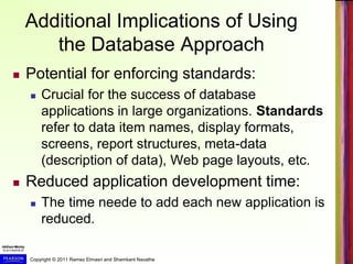 Copyright © 2011 Ramez Elmasri and Shamkant Navathe
Additional Implications of Using
the Database Approach
 Potential for enforcing standards:
 Crucial for the success of database
applications in large organizations. Standards
refer to data item names, display formats,
screens, report structures, meta-data
(description of data), Web page layouts, etc.
 Reduced application development time:
 The time neede to add each new application is
reduced.
 