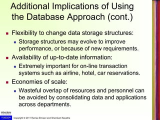 Copyright © 2011 Ramez Elmasri and Shamkant Navathe
Additional Implications of Using
the Database Approach (cont.)
 Flexibility to change data storage structures:
 Storage structures may evolve to improve
performance, or because of new requirements.
 Availability of up-to-date information:
 Extremely important for on-line transaction
systems such as airline, hotel, car reservations.
 Economies of scale:
 Wasteful overlap of resources and personnel can
be avoided by consolidating data and applications
across departments.
 