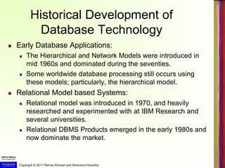 Copyright © 2011 Ramez Elmasri and Shamkant Navathe
Historical Development of
Database Technology
 Early Database Applications:
 The Hierarchical and Network Models were introduced in
mid 1960s and dominated during the seventies.
 Some worldwide database processing still occurs using
these models; particularly, the hierarchical model.
 Relational Model based Systems:
 Relational model was introduced in 1970, and heavily
researched and experimented with at IBM Research and
several universities.
 Relational DBMS Products emerged in the early 1980s and
now dominate the market.
 