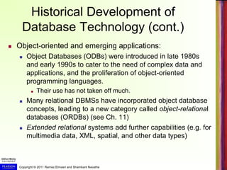 Copyright © 2011 Ramez Elmasri and Shamkant Navathe
Historical Development of
Database Technology (cont.)
 Object-oriented and emerging applications:
 Object Databases (ODBs) were introduced in late 1980s
and early 1990s to cater to the need of complex data and
applications, and the proliferation of object-oriented
programming languages.
 Their use has not taken off much.
 Many relational DBMSs have incorporated object database
concepts, leading to a new category called object-relational
databases (ORDBs) (see Ch. 11)
 Extended relational systems add further capabilities (e.g. for
multimedia data, XML, spatial, and other data types)
 