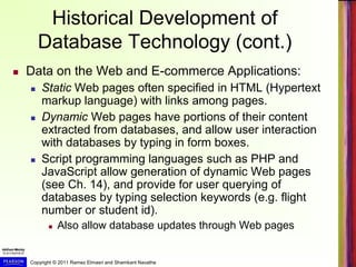 Copyright © 2011 Ramez Elmasri and Shamkant Navathe
Historical Development of
Database Technology (cont.)
 Data on the Web and E-commerce Applications:
 Static Web pages often specified in HTML (Hypertext
markup language) with links among pages.
 Dynamic Web pages have portions of their content
extracted from databases, and allow user interaction
with databases by typing in form boxes.
 Script programming languages such as PHP and
JavaScript allow generation of dynamic Web pages
(see Ch. 14), and provide for user querying of
databases by typing selection keywords (e.g. flight
number or student id).
 Also allow database updates through Web pages
 