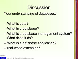 Copyright © 2011 Ramez Elmasri and Shamkant Navathe
Discussion
Your understanding of databases:
-- What is data?
-- What is a database?
-- What is a database management system?
What does it do?
-- What is a database application?
-- real-world examples?
 