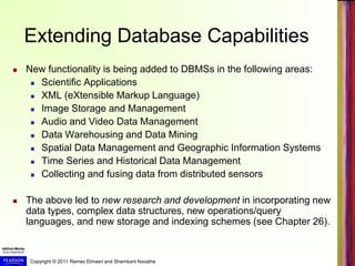 Copyright © 2011 Ramez Elmasri and Shamkant Navathe
Extending Database Capabilities
 New functionality is being added to DBMSs in the following areas:
 Scientific Applications
 XML (eXtensible Markup Language)
 Image Storage and Management
 Audio and Video Data Management
 Data Warehousing and Data Mining
 Spatial Data Management and Geographic Information Systems
 Time Series and Historical Data Management
 Collecting and fusing data from distributed sensors
 The above led to new research and development in incorporating new
data types, complex data structures, new operations/query
languages, and new storage and indexing schemes (see Chapter 26).
 