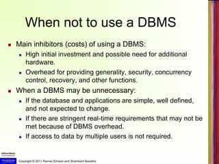 Copyright © 2011 Ramez Elmasri and Shamkant Navathe
When not to use a DBMS
 Main inhibitors (costs) of using a DBMS:
 High initial investment and possible need for additional
hardware.
 Overhead for providing generality, security, concurrency
control, recovery, and other functions.
 When a DBMS may be unnecessary:
 If the database and applications are simple, well defined,
and not expected to change.
 If there are stringent real-time requirements that may not be
met because of DBMS overhead.
 If access to data by multiple users is not required.
 