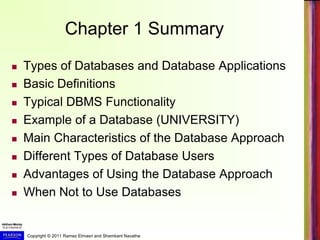 Copyright © 2011 Ramez Elmasri and Shamkant Navathe
Chapter 1 Summary
 Types of Databases and Database Applications
 Basic Definitions
 Typical DBMS Functionality
 Example of a Database (UNIVERSITY)
 Main Characteristics of the Database Approach
 Different Types of Database Users
 Advantages of Using the Database Approach
 When Not to Use Databases
 