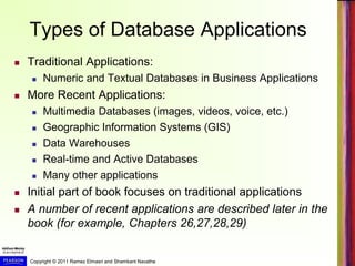 Copyright © 2011 Ramez Elmasri and Shamkant Navathe
Types of Database Applications
 Traditional Applications:
 Numeric and Textual Databases in Business Applications
 More Recent Applications:
 Multimedia Databases (images, videos, voice, etc.)
 Geographic Information Systems (GIS)
 Data Warehouses
 Real-time and Active Databases
 Many other applications
 Initial part of book focuses on traditional applications
 A number of recent applications are described later in the
book (for example, Chapters 26,27,28,29)
 