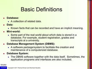 Copyright © 2011 Ramez Elmasri and Shamkant Navathe
Basic Definitions
 Database:
 A collection of related data.
 Data:
 Known facts that can be recorded and have an implicit meaning.
 Mini-world:
 Some part of the real world about which data is stored in a
database. For example, student registration, grades and
transcripts at a university.
 Database Management System (DBMS):
 A software package/system to facilitate the creation and
maintenance of a computerized database.
 Database System:
 The DBMS software together with the data itself. Sometimes, the
application programs and interfaces are also included.
 
