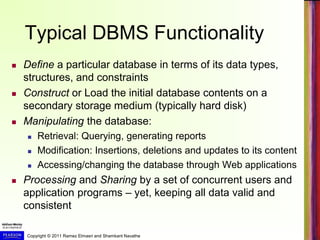 Copyright © 2011 Ramez Elmasri and Shamkant Navathe
Typical DBMS Functionality
 Define a particular database in terms of its data types,
structures, and constraints
 Construct or Load the initial database contents on a
secondary storage medium (typically hard disk)
 Manipulating the database:
 Retrieval: Querying, generating reports
 Modification: Insertions, deletions and updates to its content
 Accessing/changing the database through Web applications
 Processing and Sharing by a set of concurrent users and
application programs – yet, keeping all data valid and
consistent
 