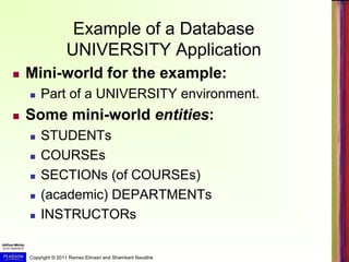 Copyright © 2011 Ramez Elmasri and Shamkant Navathe
Example of a Database
UNIVERSITY Application
 Mini-world for the example:
 Part of a UNIVERSITY environment.
 Some mini-world entities:
 STUDENTs
 COURSEs
 SECTIONs (of COURSEs)
 (academic) DEPARTMENTs
 INSTRUCTORs
 