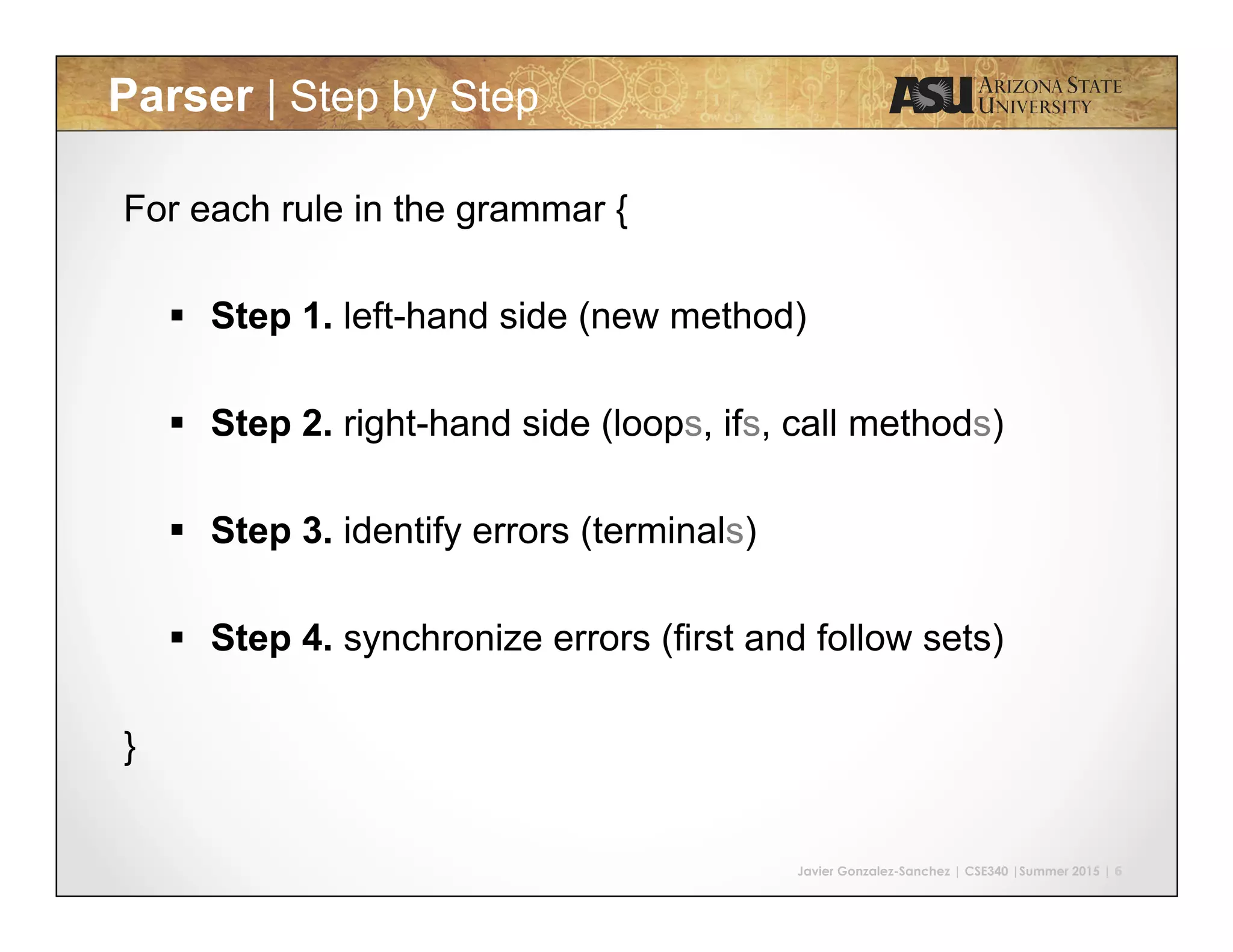 Javier Gonzalez-Sanchez | CSE340 |Summer 2015 | 6 Parser | Step by Step For each rule in the grammar { §  Step 1. left-hand side (new method) §  Step 2. right-hand side (loops, ifs, call methods) §  Step 3. identify errors (terminals) §  Step 4. synchronize errors (first and follow sets) } 