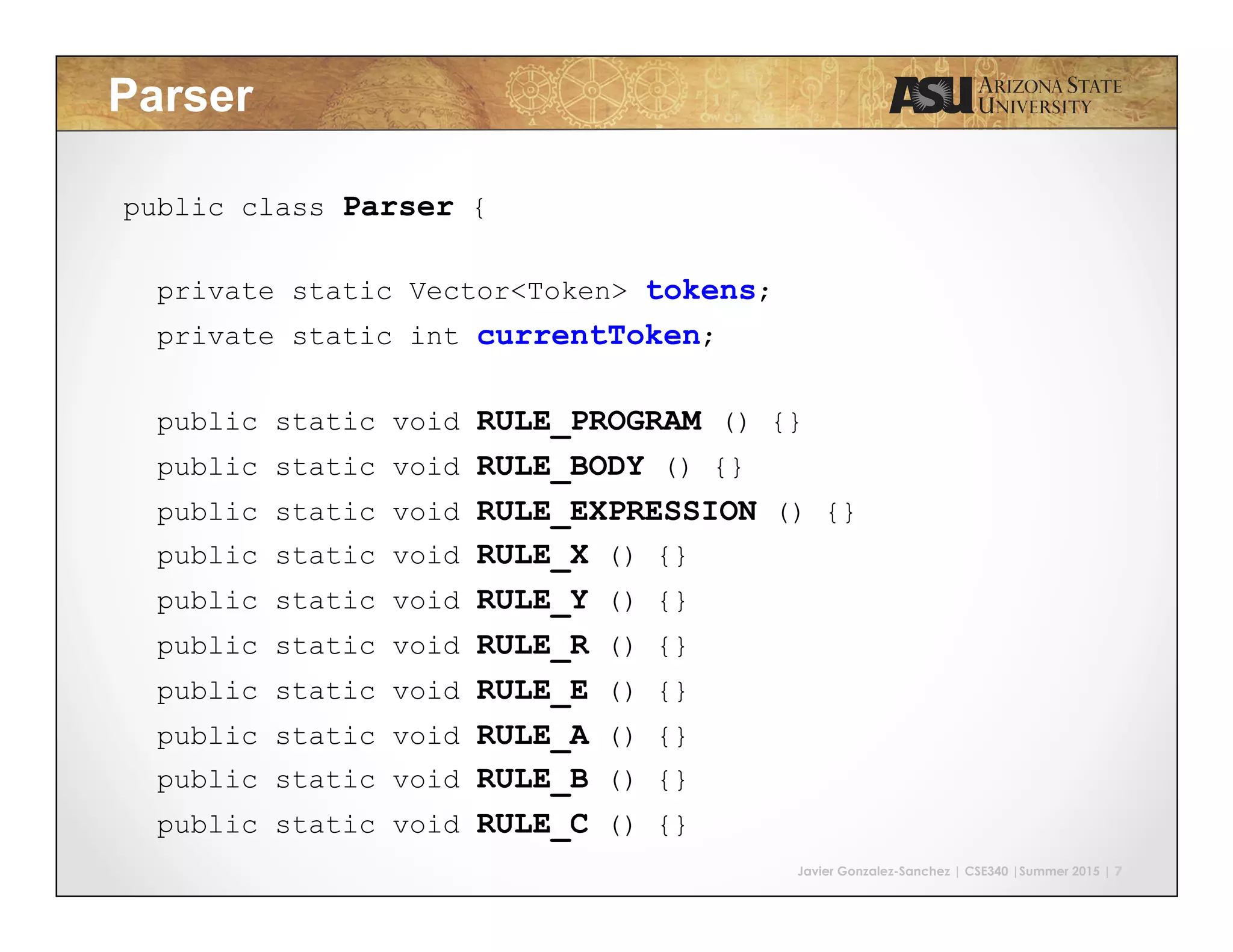 Javier Gonzalez-Sanchez | CSE340 |Summer 2015 | 7 Parser public class Parser { private static Vector<Token> tokens; private static int currentToken; public static void RULE_PROGRAM () {} public static void RULE_BODY () {} public static void RULE_EXPRESSION () {} public static void RULE_X () {} public static void RULE_Y () {} public static void RULE_R () {} public static void RULE_E () {} public static void RULE_A () {} public static void RULE_B () {} public static void RULE_C () {} } 