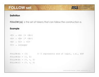 Javier Gonzalez-Sanchez | CSE340 | Summer 2015 | 18
FOLLOW set
Definition
FOLLOW (a) is the set of tokens that can follow the construction a.
Example
<E> → <A> {+ <A>}
<A> → <B> {* <B>}
<B> → <C> | <C>
<C> → integer
FOLLOW(E) = {$} // $ represents end of input, i.e., EOF
FOLLOW(A) = {+, $}
FOLLOW(B) = {*, +, $}
FOLLOW(C) = {*, +, $}
 