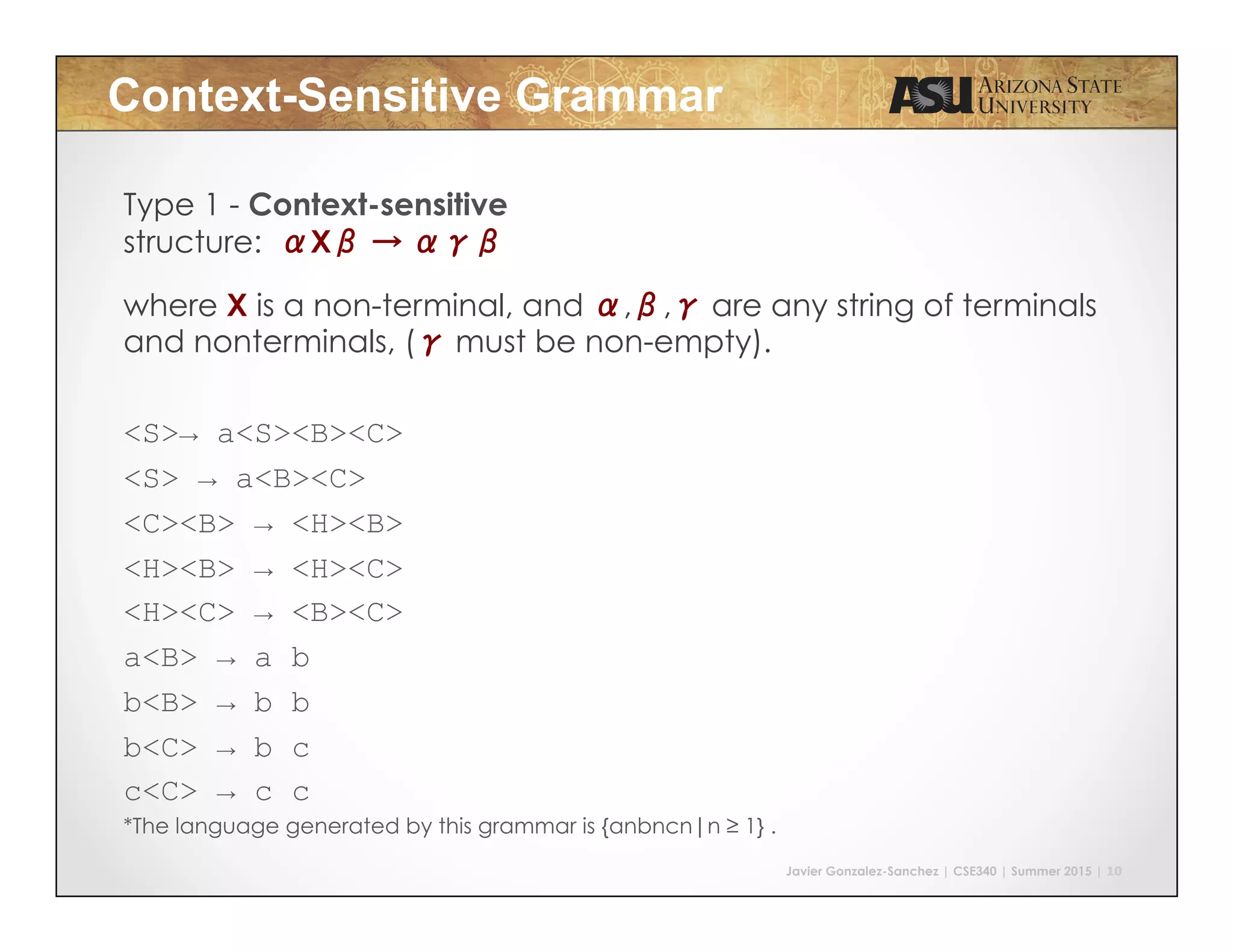 Javier Gonzalez-Sanchez | CSE340 | Summer 2015 | 10
Context-Sensitive Grammar
Type 1 - Context-sensitive
structure: αXβ → αγβ
where X is a non-terminal, and α,β,γ are any string of terminals
and nonterminals, (γ must be non-empty).
<S>→ a<S><B><C>
<S> → a<B><C>
<C><B> → <H><B>
<H><B> → <H><C>
<H><C> → <B><C>
a<B> → a b
b<B> → b b
b<C> → b c
c<C> → c c
*The language generated by this grammar is {anbncn|n ≥ 1} .
 