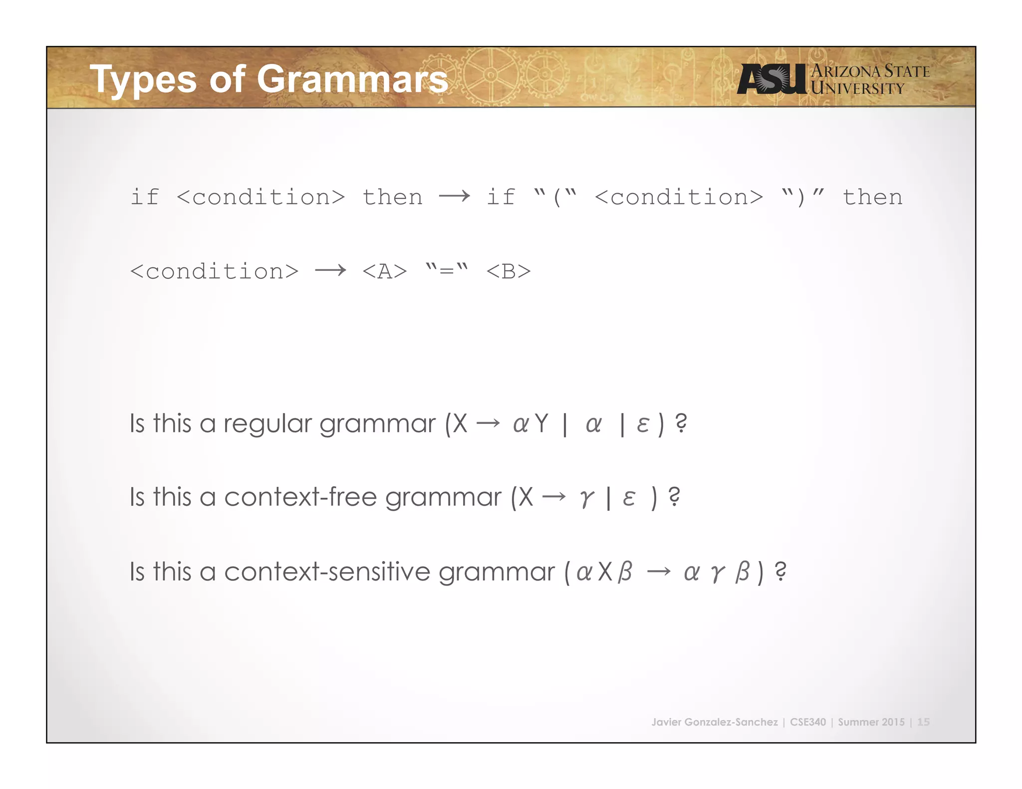 Javier Gonzalez-Sanchez | CSE340 | Summer 2015 | 15
Types of Grammars
if <condition> then → if “(“ <condition> “)” then
<condition> → <A> “=“ <B>
Is this a regular grammar (X → αY | α |ε) ?
Is this a context-free grammar (X → γ|ε ) ?
Is this a context-sensitive grammar (αXβ → αγβ) ?
 