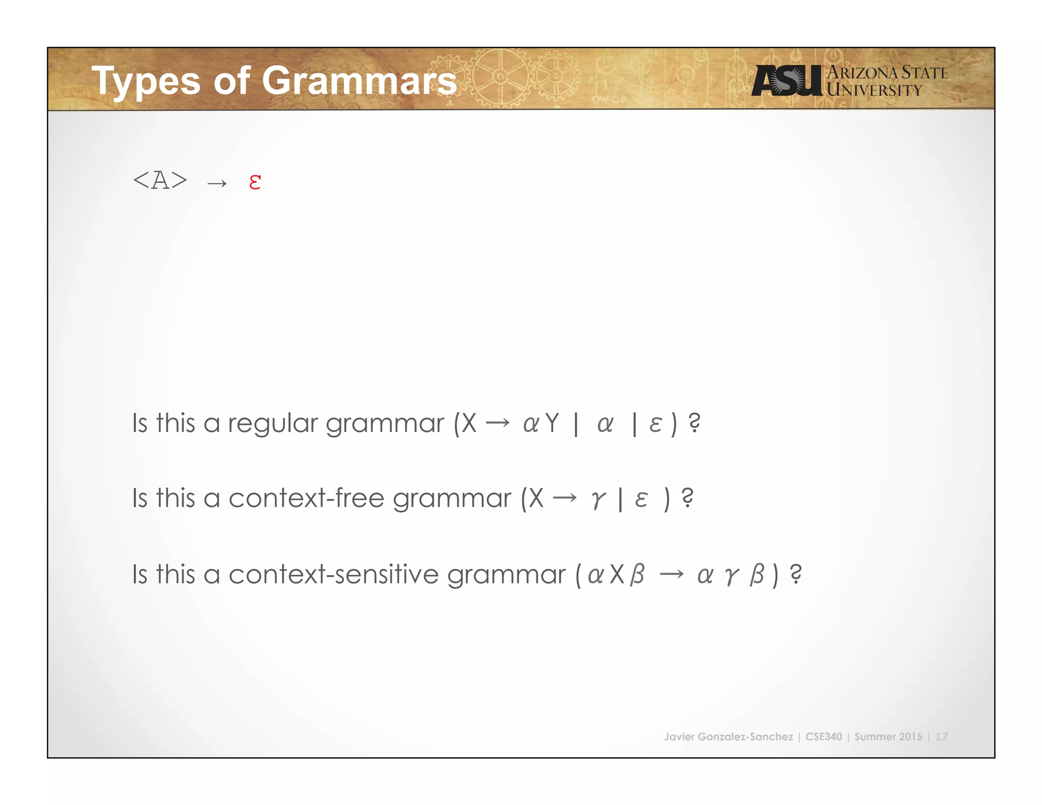 Javier Gonzalez-Sanchez | CSE340 | Summer 2015 | 17
Types of Grammars
<A> → ε
Is this a regular grammar (X → αY | α |ε) ?
Is this a context-free grammar (X → γ|ε ) ?
Is this a context-sensitive grammar (αXβ → αγβ) ?
 