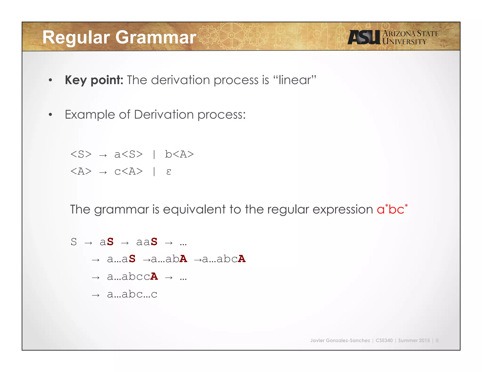 Javier Gonzalez-Sanchez | CSE340 | Summer 2015 | 8
Regular Grammar
•  Key point: The derivation process is “linear”
•  Example of Derivation process:
<S> → a<S> | b<A>
<A> → c<A> | ε
	
  
The grammar is equivalent to the regular expression a*bc*
S → aS → aaS → …
→ a…aS →a…abA →a…abcA
→ a…abccA → …
→ a…abc…c
 