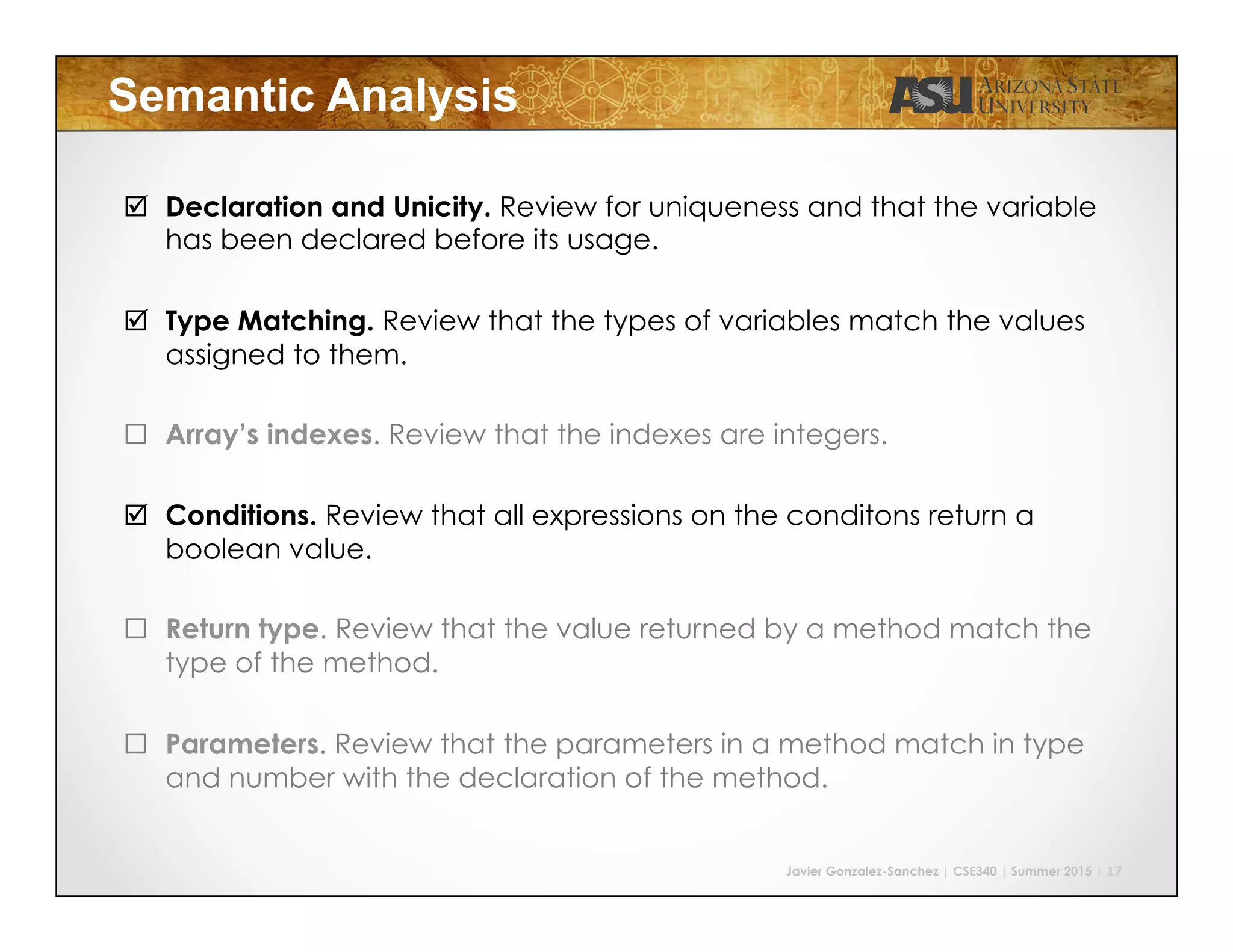 Javier Gonzalez-Sanchez | CSE340 | Summer 2015 | 17
Semantic Analysis
#  Declaration and Unicity. Review for uniqueness and that the variable
has been declared before its usage.
#  Type Matching. Review that the types of variables match the values
assigned to them.
$  Array’s indexes. Review that the indexes are integers.
#  Conditions. Review that all expressions on the conditons return a
boolean value.
$  Return type. Review that the value returned by a method match the
type of the method.
$  Parameters. Review that the parameters in a method match in type
and number with the declaration of the method.
 