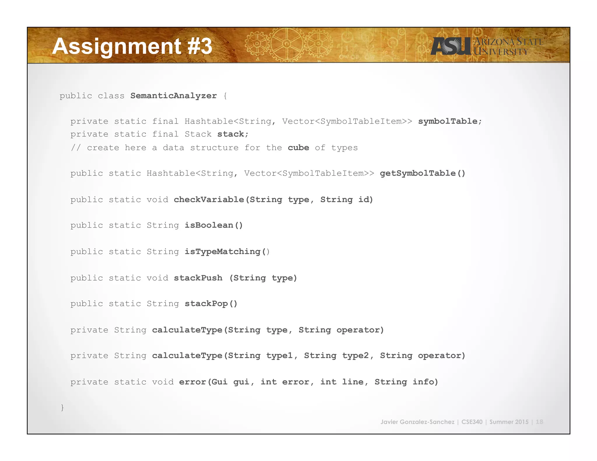 Javier Gonzalez-Sanchez | CSE340 | Summer 2015 | 18
Assignment #3
public class SemanticAnalyzer {
private static final Hashtable<String, Vector<SymbolTableItem>> symbolTable;
private static final Stack stack;
// create here a data structure for the cube of types
public static Hashtable<String, Vector<SymbolTableItem>> getSymbolTable()
public static void checkVariable(String type, String id)
public static String isBoolean()
public static String isTypeMatching()
public static void stackPush (String type)
public static String stackPop()
private String calculateType(String type, String operator)
private String calculateType(String type1, String type2, String operator)
private static void error(Gui gui, int error, int line, String info)
}
 