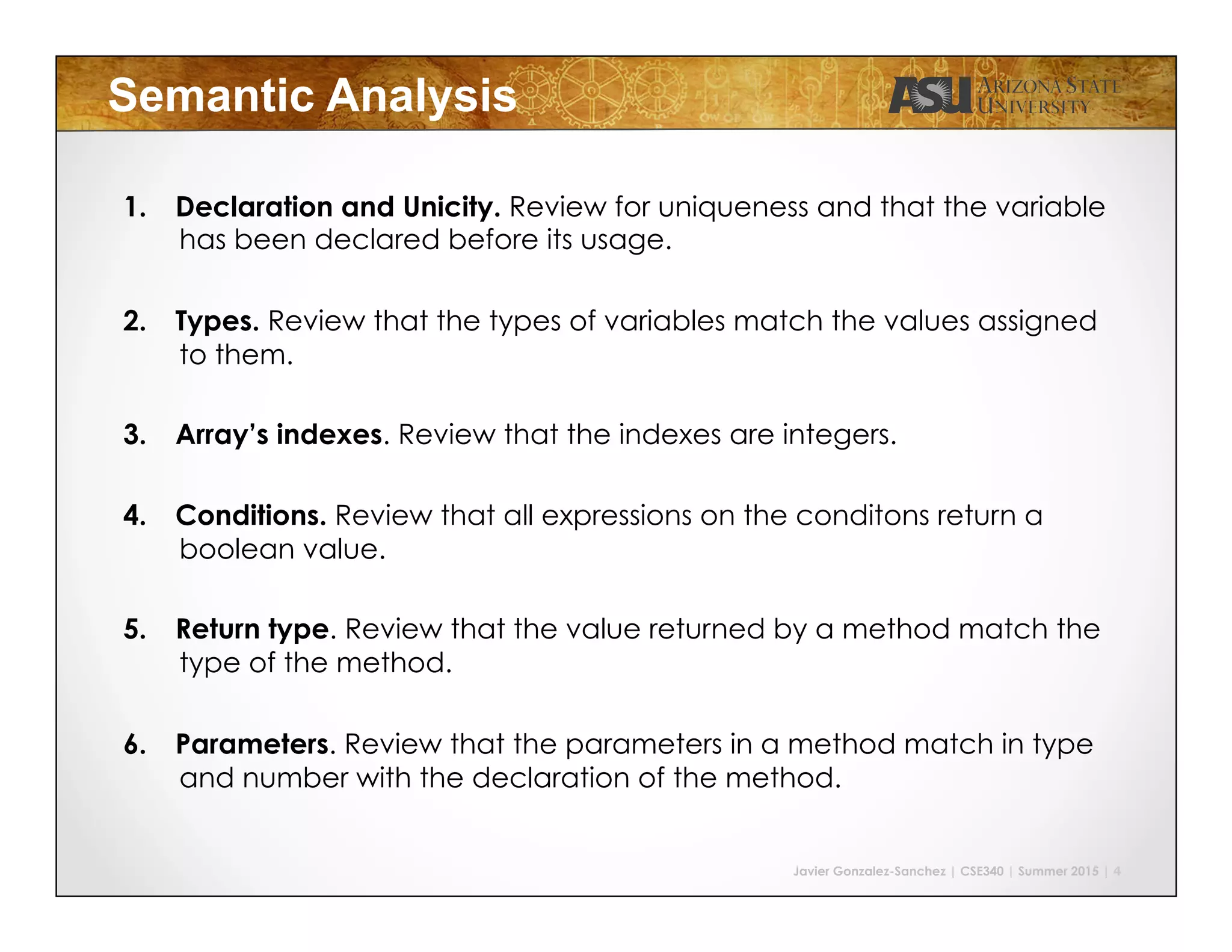 Javier Gonzalez-Sanchez | CSE340 | Summer 2015 | 4
Semantic Analysis
1.  Declaration and Unicity. Review for uniqueness and that the variable
has been declared before its usage.
2.  Types. Review that the types of variables match the values assigned
to them.
3.  Array’s indexes. Review that the indexes are integers.
4.  Conditions. Review that all expressions on the conditons return a
boolean value.
5.  Return type. Review that the value returned by a method match the
type of the method.
6.  Parameters. Review that the parameters in a method match in type
and number with the declaration of the method.
 