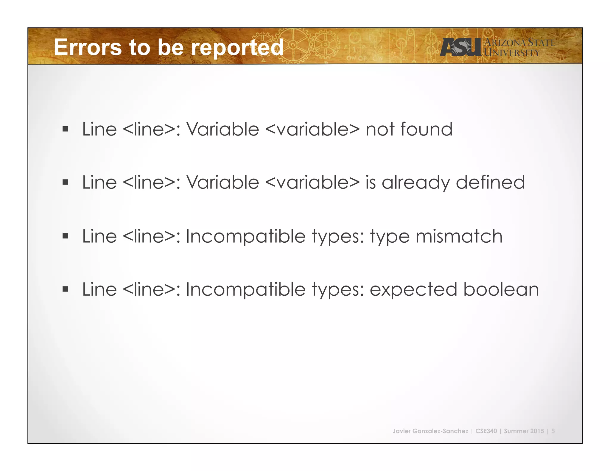 Javier Gonzalez-Sanchez | CSE340 | Summer 2015 | 5
Errors to be reported
!  Line <line>: Variable <variable> not found
!  Line <line>: Variable <variable> is already defined
!  Line <line>: Incompatible types: type mismatch
!  Line <line>: Incompatible types: expected boolean
 