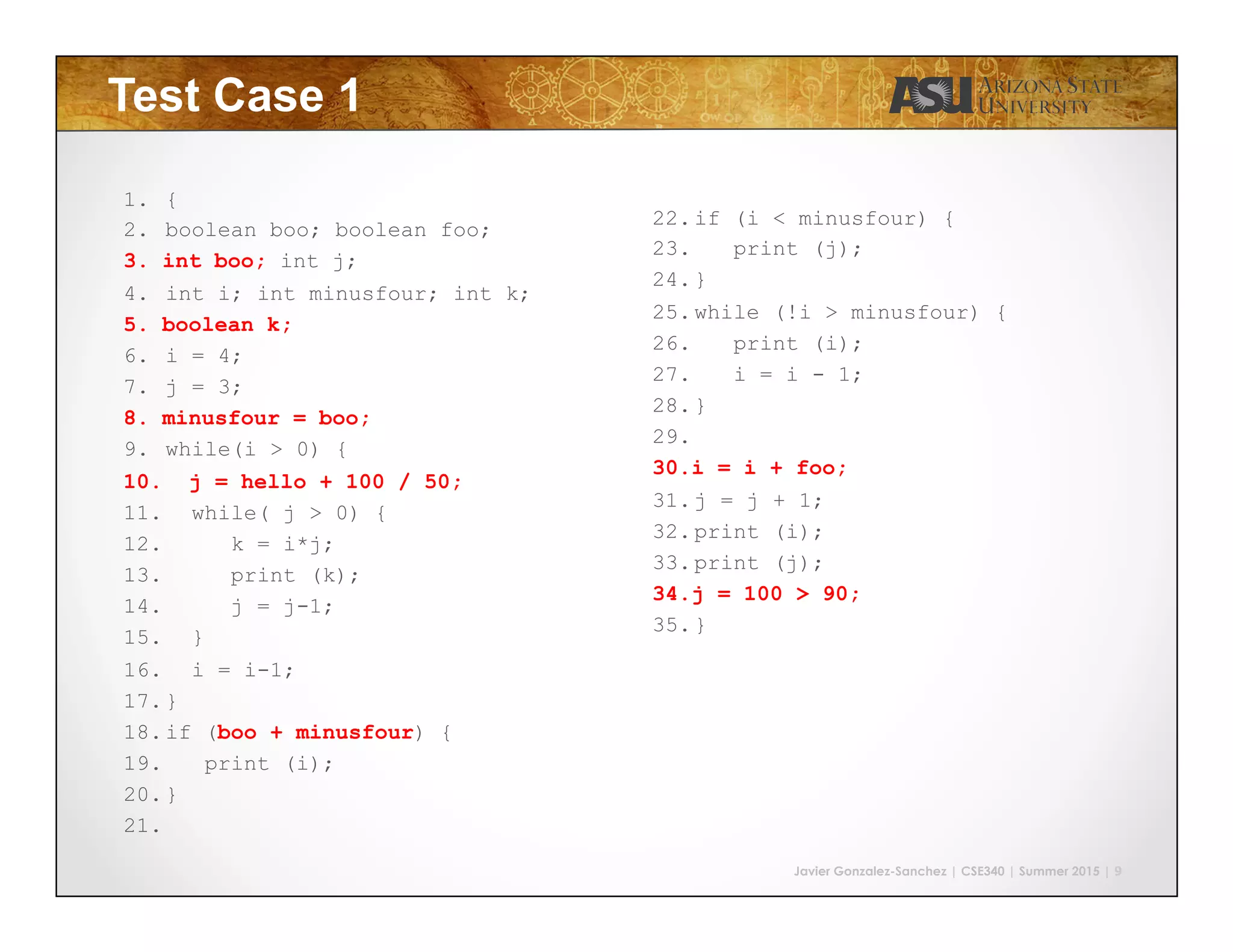 Javier Gonzalez-Sanchez | CSE340 | Summer 2015 | 9
Test Case 1
1.  {
2.  boolean boo; boolean foo;
3.  int boo; int j;
4.  int i; int minusfour; int k;
5.  boolean k;
6.  i = 4;
7.  j = 3;
8.  minusfour = boo;
9.  while(i > 0) {
10.  j = hello + 100 / 50;
11.  while( j > 0) {
12.  k = i*j;
13.  print (k);
14.  j = j-1;
15.  }
16.  i = i-1;
17. }
18. if (boo + minusfour) {
19.  print (i);
20. }
21. 
22. if (i < minusfour) {
23.  print (j);
24. }
25. while (!i > minusfour) {
26.  print (i);
27.  i = i - 1;
28. }
29. 
30. i = i + foo;
31. j = j + 1;
32. print (i);
33. print (j);
34. j = 100 > 90;
35. }
 