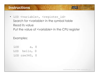Javier Gonzalez-Sanchez | CSE340 | Summer 2015 | 13
Instructions
•  LOD <variable>, <register_id>
Search for <variable> in the symbol table
Read its value
Put the value of <variable> in the CPU register
Examples:
LOD a, 0
LOD hello, 0
LOD cse340, 0
 