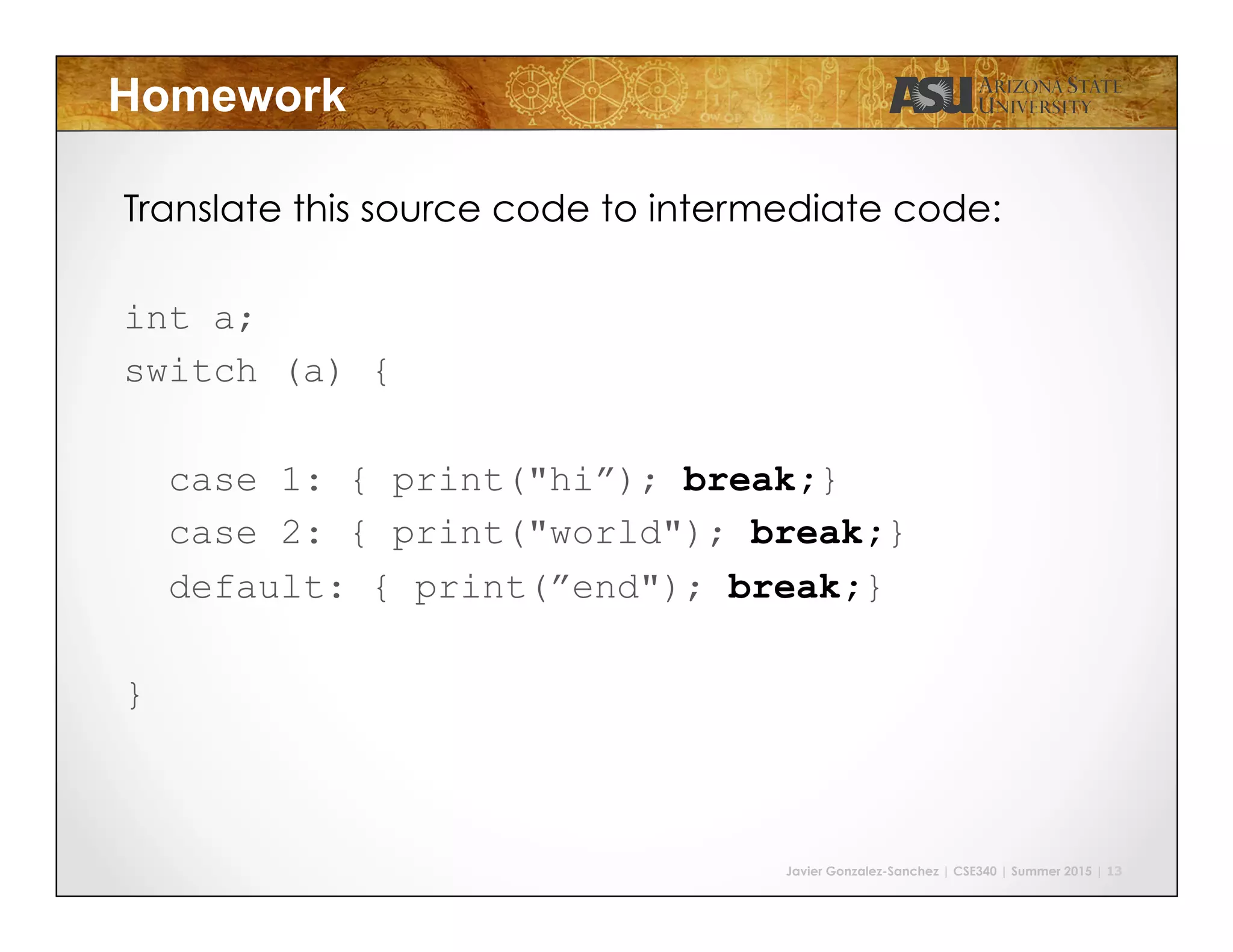 Javier Gonzalez-Sanchez | CSE340 | Summer 2015 | 13
Homework
Translate this source code to intermediate code:
int a;
switch (a) {
case 1: { print("hi”); break;}
case 2: { print("world"); break;}
default: { print(”end"); break;}
}