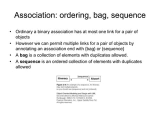 Association: ordering, bag, sequence
• Ordinary a binary association has at most one link for a pair of
objects
• However we can permit multiple links for a pair of objects by
annotating an association end with {bag} or {sequence}
• A bag is a collection of elements with duplicates allowed.
• A sequence is an ordered collection of elements with duplicates
allowed
 