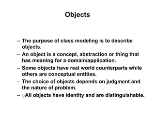 Objects
– The purpose of class modeling is to describe
objects.
– An object is a concept, abstraction or thing that
has meaning for a domain/application.
– Some objects have real world counterparts while
others are conceptual entities.
– The choice of objects depends on judgment and
the nature of problem.
– ِAll objects have identity and are distinguishable.
 