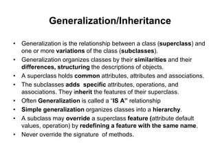 Generalization/Inheritance
• Generalization is the relationship between a class (superclass) and
one or more variations of the class (subclasses).
• Generalization organizes classes by their similarities and their
differences, structuring the descriptions of objects.
• A superclass holds common attributes, attributes and associations.
• The subclasses adds specific attributes, operations, and
associations. They inherit the features of their superclass.
• Often Generalization is called a “IS A” relationship
• Simple generalization organizes classes into a hierarchy.
• A subclass may override a superclass feature (attribute default
values, operation) by redefining a feature with the same name.
• Never override the signature of methods.
 