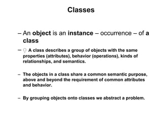 Classes
– An object is an instance – occurrence – of a
class
– ِ A class describes a group of objects with the same
properties (attributes), behavior (operations), kinds of
relationships, and semantics.
– The objects in a class share a common semantic purpose,
above and beyond the requirement of common attributes
and behavior.
– By grouping objects onto classes we abstract a problem.
 
