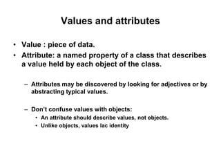 Values and attributes
• Value : piece of data.
• Attribute: a named property of a class that describes
a value held by each object of the class.
– Attributes may be discovered by looking for adjectives or by
abstracting typical values.
– Don’t confuse values with objects:
• An attribute should describe values, not objects.
• Unlike objects, values lac identity
 