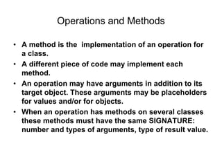 Operations and Methods
• A method is the implementation of an operation for
a class.
• A different piece of code may implement each
method.
• An operation may have arguments in addition to its
target object. These arguments may be placeholders
for values and/or for objects.
• When an operation has methods on several classes
these methods must have the same SIGNATURE:
number and types of arguments, type of result value.
 