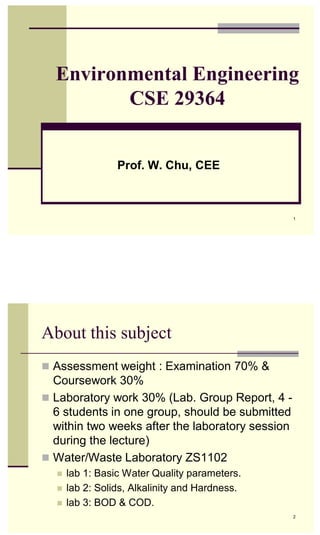 1
1
Environmental Engineering
CSE 29364
Prof. W. Chu, CEE
About this subject
 Assessment weight : Examination 70% &
Coursework 30%
 Laboratory work 30% (Lab. Group Report, 4 -
6 students in one group, should be submitted
within two weeks after the laboratory session
during the lecture)
 Water/Waste Laboratory ZS1102
 lab 1: Basic Water Quality parameters.
 lab 2: Solids, Alkalinity and Hardness.
 lab 3: BOD & COD.
2
 