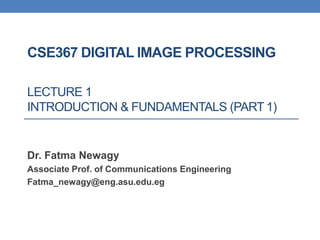 CSE367 DIGITAL IMAGE PROCESSING
LECTURE 1
INTRODUCTION & FUNDAMENTALS (PART 1)
Dr. Fatma Newagy
Associate Prof. of Communications Engineering
Fatma_newagy@eng.asu.edu.eg
 