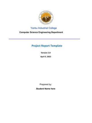 Yanbu Industrial College
Computer Science Engineering Department
Project Report Template
Version 3.0
April 5, 2023
Prepared by:
Student Name here
 