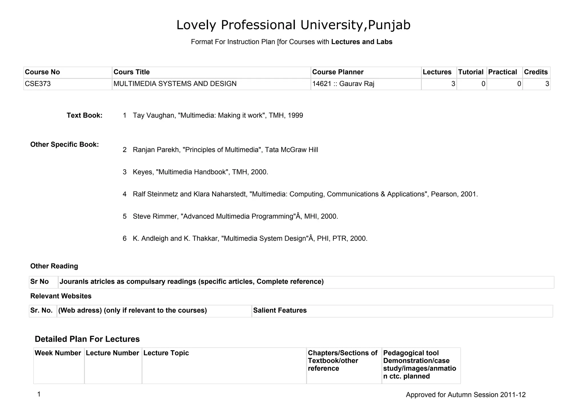 Lovely Professional University,Punjab
Course No Cours Title Course Planner Lectures Tutorial Practical Credits
CSE373 MULTIMEDIA SYSTEMS AND DESIGN 14621 :: Gaurav Raj 3 0 0 3
Sr. No. (Web adress) (only if relevant to the courses) Salient Features
Sr No Jouranls atricles as compulsary readings (specific articles, Complete reference)
Tay Vaughan, "Multimedia: Making it work", TMH, 19991Text Book:
Other Specific Book:
Ranjan Parekh, "Principles of Multimedia", Tata McGraw Hill2
Keyes, "Multimedia Handbook", TMH, 2000.3
Ralf Steinmetz and Klara Naharstedt, "Multimedia: Computing, Communications & Applications", Pearson, 2001.4
Steve Rimmer, "Advanced Multimedia Programming"Â, MHI, 2000.5
K. Andleigh and K. Thakkar, "Multimedia System Design"Â, PHI, PTR, 2000.6
Relevant Websites
Other Reading
Detailed Plan For Lectures
Week Number Lecture Number Lecture Topic Chapters/Sections of
Textbook/other
reference
Pedagogical tool
Demonstration/case
study/images/anmatio
n ctc. planned
Format For Instruction Plan [for Courses with Lectures and Labs
1 Approved for Autumn Session 2011-12
 