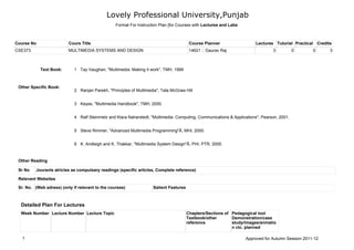 Lovely Professional University,Punjab
Course No Cours Title Course Planner Lectures Tutorial Practical Credits
CSE373 MULTIMEDIA SYSTEMS AND DESIGN 14621 :: Gaurav Raj 3 0 0 3
Sr. No. (Web adress) (only if relevant to the courses) Salient Features
Sr No Jouranls atricles as compulsary readings (specific articles, Complete reference)
Tay Vaughan, "Multimedia: Making it work", TMH, 19991Text Book:
Other Specific Book:
Ranjan Parekh, "Principles of Multimedia", Tata McGraw Hill2
Keyes, "Multimedia Handbook", TMH, 2000.3
Ralf Steinmetz and Klara Naharstedt, "Multimedia: Computing, Communications & Applications", Pearson, 2001.4
Steve Rimmer, "Advanced Multimedia Programming"Â, MHI, 2000.5
K. Andleigh and K. Thakkar, "Multimedia System Design"Â, PHI, PTR, 2000.6
Relevant Websites
Other Reading
Detailed Plan For Lectures
Week Number Lecture Number Lecture Topic Chapters/Sections of
Textbook/other
reference
Pedagogical tool
Demonstration/case
study/images/anmatio
n ctc. planned
Format For Instruction Plan [for Courses with Lectures and Labs
1 Approved for Autumn Session 2011-12
 