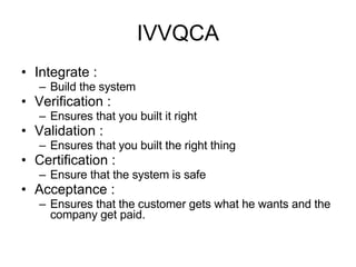 IVVQCA Integrate :  Build the system Verification :  Ensures that you built it right Validation :  Ensures that you built the right thing Certification :  Ensure that the system is safe Acceptance :  Ensures that the customer gets what he wants and the company get paid. 