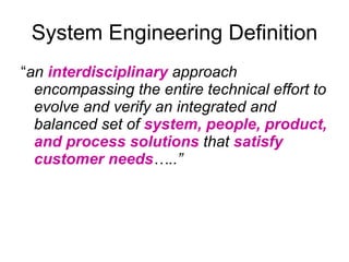 System Engineering Definition “ an  interdisciplinary  approach encompassing the entire technical effort to evolve and verify an integrated and balanced set of  system, people, product, and process solutions  that  satisfy customer needs …..”   