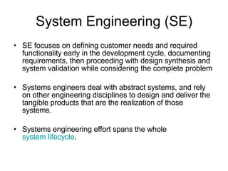 System Engineering (SE) SE focuses on defining customer needs and required functionality early in the development cycle, documenting requirements, then proceeding with design synthesis and system validation while considering the complete problem Systems engineers deal with abstract systems, and rely on other engineering disciplines to design and deliver the tangible products that are the realization of those systems. Systems engineering effort spans the whole  system lifecycle . 