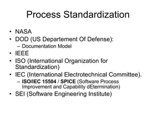 Process Standardization NASA DOD (US Departement Of Defense): Documentation Model  IEEE ISO  (International Organization for Standardization)   IEC (International Electrotechnical Committee).  ISO/IEC 15504  /  SPICE  (Software Process Improvement and Capability dEtermination)  SEI (Software Engineering Institute) 