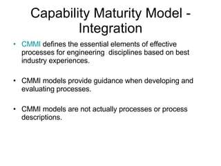 Capability Maturity Model - Integration CMMI  defines the essential elements of effective processes for engineering  disciplines based on best industry experiences . CMMI models provide guidance when developing and evaluating processes.  CMMI models are not actually processes or process descriptions.  