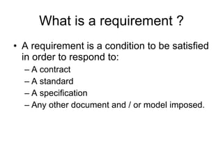 What is a requirement ? A requirement is a condition to be satisfied in order to respond to: A contract A standard A specification  Any other document and / or model imposed. 